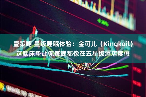 壹策略 星级睡眠体验：金可儿（Kingkoil）这款床垫让你每晚都像在五星级酒店度假