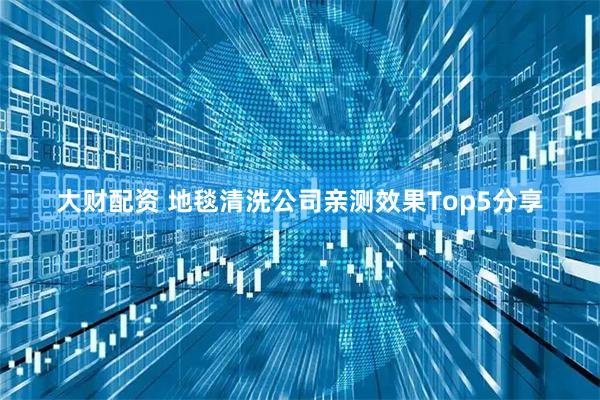 大财配资 地毯清洗公司亲测效果Top5分享