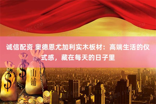 诚信配资 奥德恩尤加利实木板材：高端生活的仪式感，藏在每天的日子里