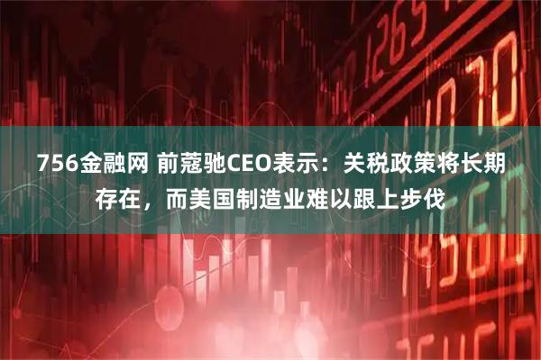 756金融网 前蔻驰CEO表示：关税政策将长期存在，而美国制造业难以跟上步伐