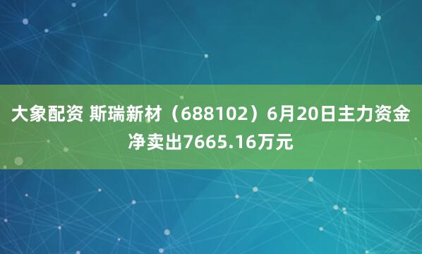 大象配资 斯瑞新材（688102）6月20日主力资金净卖出7665.16万元