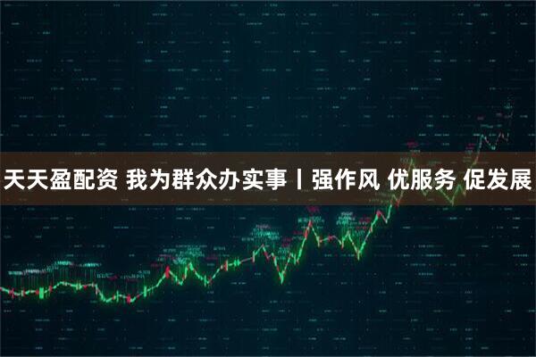 天天盈配资 我为群众办实事丨强作风 优服务 促发展