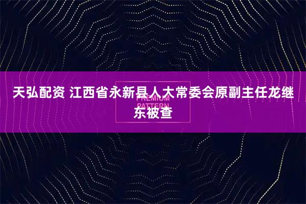天弘配资 江西省永新县人大常委会原副主任龙继东被查