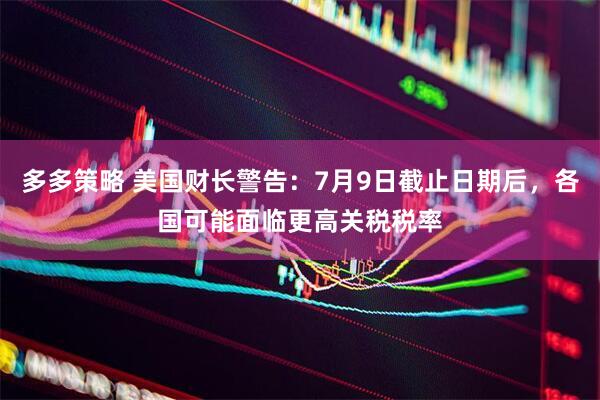 多多策略 美国财长警告：7月9日截止日期后，各国可能面临更高关税税率