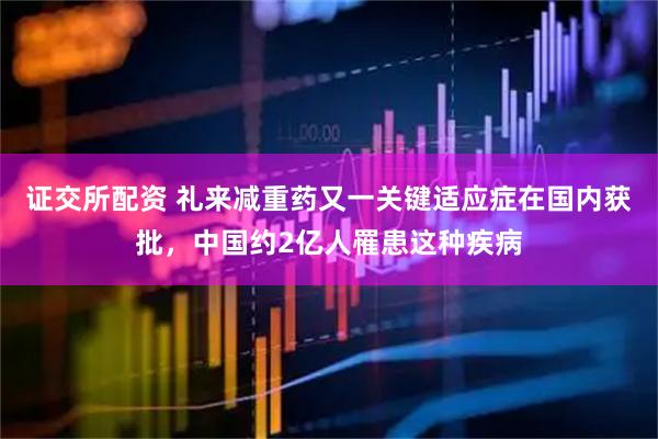 证交所配资 礼来减重药又一关键适应症在国内获批，中国约2亿人罹患这种疾病