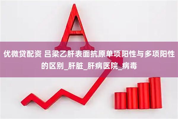 优微贷配资 吕梁乙肝表面抗原单项阳性与多项阳性的区别_肝脏_肝病医院_病毒