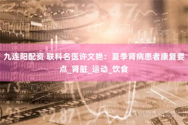 九连阳配资 联科名医许文艳：夏季肾病患者康复要点_肾脏_运动_饮食