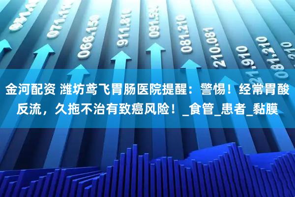金河配资 潍坊鸢飞胃肠医院提醒：警惕！经常胃酸反流，久拖不治有致癌风险！_食管_患者_黏膜