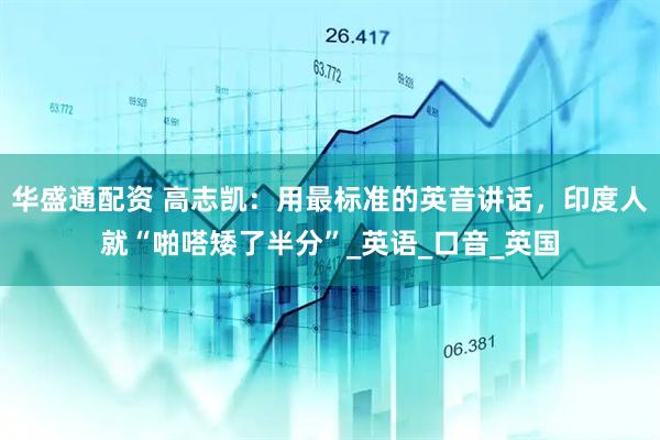 华盛通配资 高志凯：用最标准的英音讲话，印度人就“啪嗒矮了半分”_英语_口音_英国