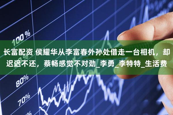 长富配资 侯耀华从李富春外孙处借走一台相机，却迟迟不还，蔡畅感觉不对劲_李勇_李特特_生活费