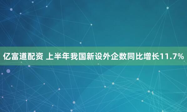 亿富道配资 上半年我国新设外企数同比增长11.7%