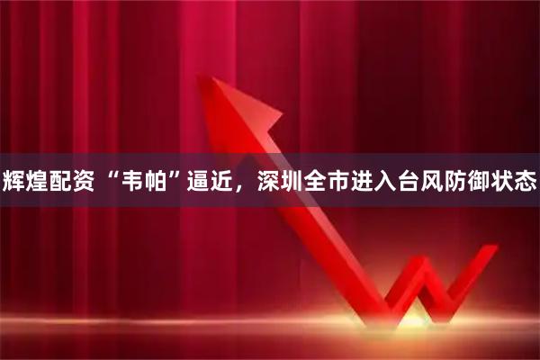 辉煌配资 “韦帕”逼近，深圳全市进入台风防御状态