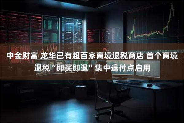 中金财富 龙华已有超百家离境退税商店 首个离境退税“即买即退”集中退付点启用