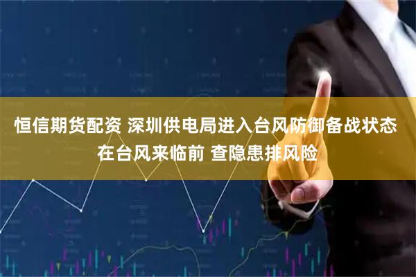 恒信期货配资 深圳供电局进入台风防御备战状态 在台风来临前 查隐患排风险