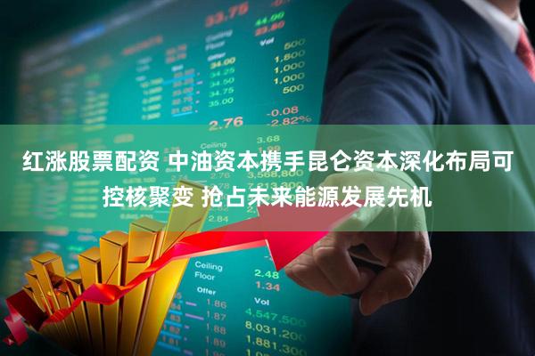 红涨股票配资 中油资本携手昆仑资本深化布局可控核聚变 抢占未来能源发展先机