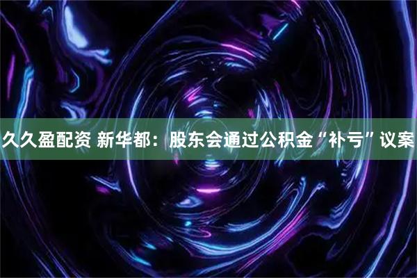 久久盈配资 新华都：股东会通过公积金“补亏”议案