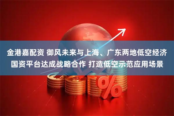 金港嘉配资 御风未来与上海、广东两地低空经济国资平台达成战略合作 打造低空示范应用场景