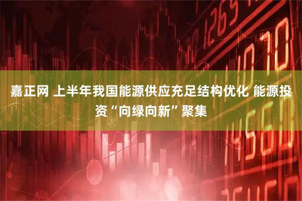 嘉正网 上半年我国能源供应充足结构优化 能源投资“向绿向新”聚集