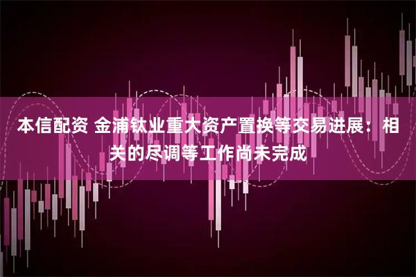 本信配资 金浦钛业重大资产置换等交易进展：相关的尽调等工作尚未完成