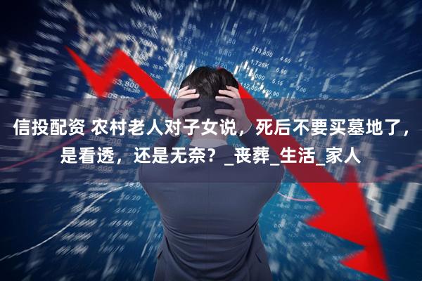 信投配资 农村老人对子女说，死后不要买墓地了，是看透，还是无奈？_丧葬_生活_家人