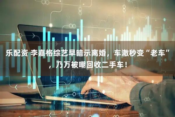 乐配资 李嘉格综艺早暗示离婚，车澈秒变“老车”，乃万被嘲回收二手车！