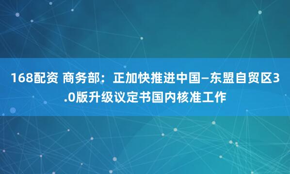 168配资 商务部：正加快推进中国—东盟自贸区3.0版升级议定书国内核准工作