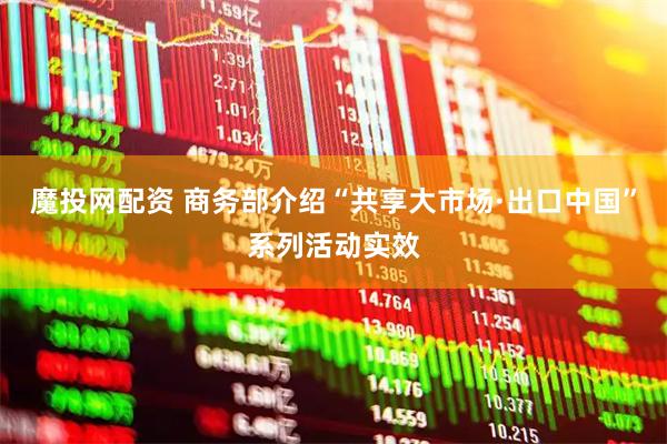 魔投网配资 商务部介绍“共享大市场·出口中国”系列活动实效